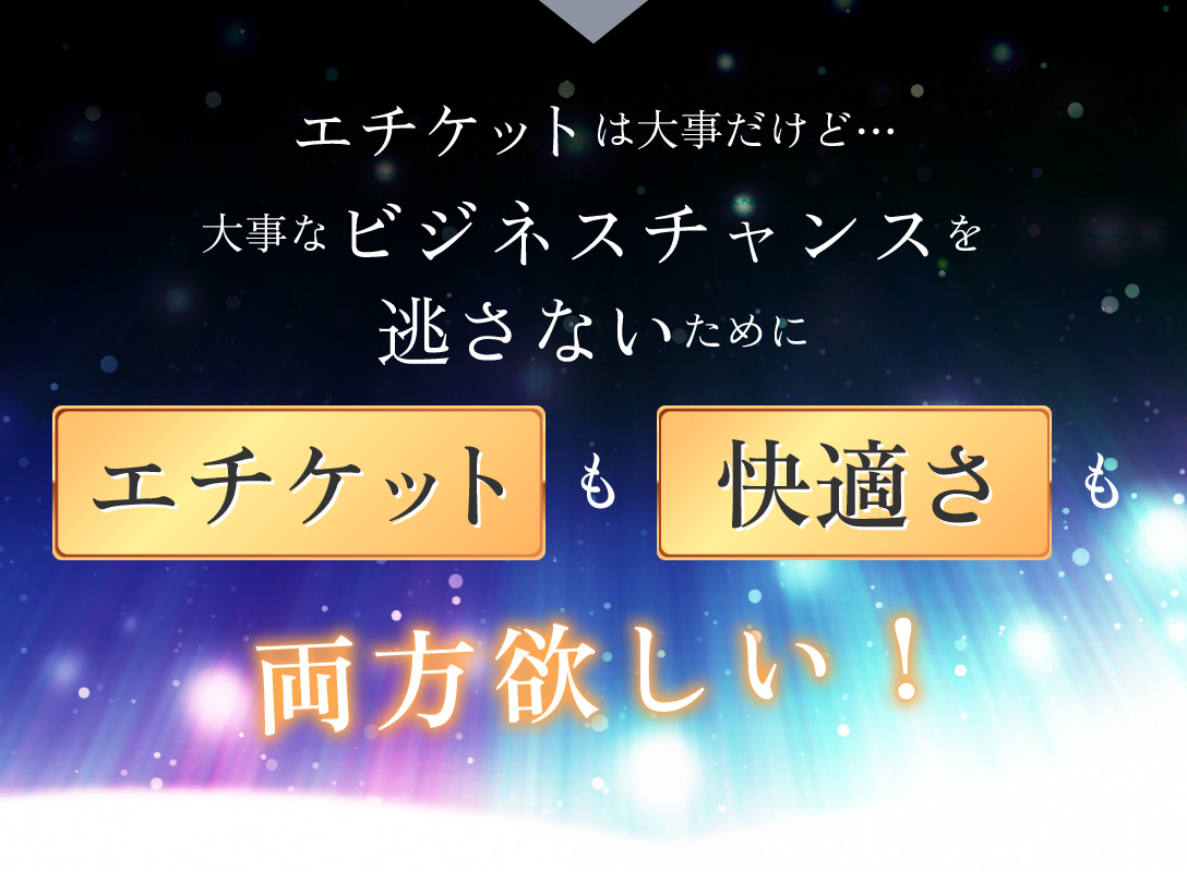 大事なビジネスチャンスを逃さないために「エチケット」も「快適さ」も両方欲しい！